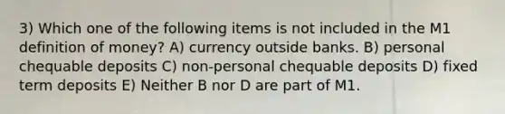 3) Which one of the following items is not included in the M1 definition of money? A) currency outside banks. B) personal chequable deposits C) non-personal chequable deposits D) fixed term deposits E) Neither B nor D are part of M1.