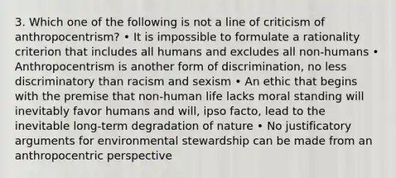 3. Which one of the following is not a line of criticism of anthropocentrism? • It is impossible to formulate a rationality criterion that includes all humans and excludes all non-humans • Anthropocentrism is another form of discrimination, no less discriminatory than racism and sexism • An ethic that begins with the premise that non-human life lacks moral standing will inevitably favor humans and will, ipso facto, lead to the inevitable long-term degradation of nature • No justificatory arguments for environmental stewardship can be made from an anthropocentric perspective