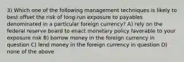 3) Which one of the following management techniques is likely to best offset the risk of long-run exposure to payables denominated in a particular foreign currency? A) rely on the federal reserve board to enact monetary policy favorable to your exposure risk B) borrow money in the foreign currency in question C) lend money in the foreign currency in question D) none of the above