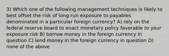 3) Which one of the following management techniques is likely to best offset the risk of long-run exposure to payables denominated in a particular foreign currency? A) rely on the federal reserve board to enact monetary policy favorable to your exposure risk B) borrow money in the foreign currency in question C) lend money in the foreign currency in question D) none of the above