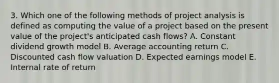 3. Which one of the following methods of project analysis is defined as computing the value of a project based on the present value of the project's anticipated cash flows? A. Constant dividend growth model B. Average accounting return C. Discounted cash flow valuation D. Expected earnings model E. Internal rate of return