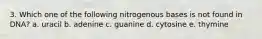 3. Which one of the following nitrogenous bases is not found in DNA? a. uracil b. adenine c. guanine d. cytosine e. thymine