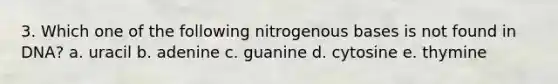 3. Which one of the following nitrogenous bases is not found in DNA? a. uracil b. adenine c. guanine d. cytosine e. thymine