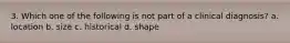 3. Which one of the following is not part of a clinical diagnosis? a. location b. size c. historical d. shape
