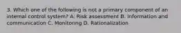 3. Which one of the following is not a primary component of an internal control system? A. Risk assessment B. Information and communication C. Monitoring D. Rationalization