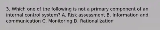 3. Which one of the following is not a primary component of an internal control system? A. Risk assessment B. Information and communication C. Monitoring D. Rationalization