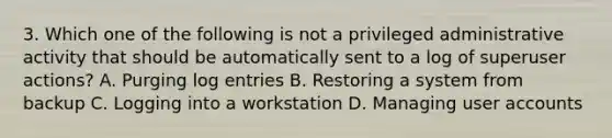 3. Which one of the following is not a privileged administrative activity that should be automatically sent to a log of superuser actions? A. Purging log entries B. Restoring a system from backup C. Logging into a workstation D. Managing user accounts