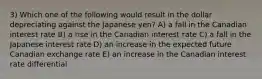 3) Which one of the following would result in the dollar depreciating against the Japanese yen? A) a fall in the Canadian interest rate B) a rise in the Canadian interest rate C) a fall in the Japanese interest rate D) an increase in the expected future Canadian exchange rate E) an increase in the Canadian interest rate differential