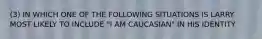 (3) IN WHICH ONE OF THE FOLLOWING SITUATIONS IS LARRY MOST LIKELY TO INCLUDE "I AM CAUCASIAN" IN HIS IDENTITY