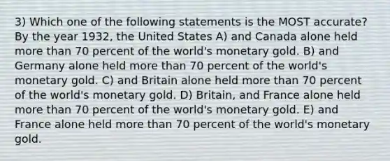 3) Which one of the following statements is the MOST accurate? By the year 1932, the United States A) and Canada alone held more than 70 percent of the world's monetary gold. B) and Germany alone held more than 70 percent of the world's monetary gold. C) and Britain alone held more than 70 percent of the world's monetary gold. D) Britain, and France alone held more than 70 percent of the world's monetary gold. E) and France alone held more than 70 percent of the world's monetary gold.