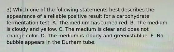 3) Which one of the following statements best describes the appearance of a reliable positive result for a carbohydrate fermentation test. A. The medium has turned red. B. The medium is cloudy and yellow. C. The medium is clear and does not change color. D. The medium is cloudy and greenish-blue. E. No bubble appears in the Durham tube.