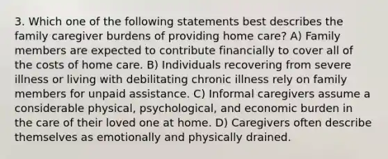 3. Which one of the following statements best describes the family caregiver burdens of providing home care? A) Family members are expected to contribute financially to cover all of the costs of home care. B) Individuals recovering from severe illness or living with debilitating chronic illness rely on family members for unpaid assistance. C) Informal caregivers assume a considerable physical, psychological, and economic burden in the care of their loved one at home. D) Caregivers often describe themselves as emotionally and physically drained.