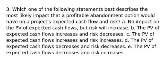 3. Which one of the following statements best describes the most likely impact that a profitable abandonment option would have on a project's expected cash flow and risk? a. No impact on the PV of expected cash flows, but risk will increase. b. The PV of expected cash flows increases and risk decreases. c. The PV of expected cash flows increases and risk increases. d. The PV of expected cash flows decreases and risk decreases. e. The PV of expected cash flows decreases and risk increases.