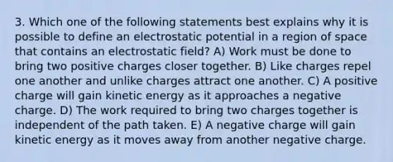 3. Which one of the following statements best explains why it is possible to define an electrostatic potential in a region of space that contains an electrostatic field? A) Work must be done to bring two positive charges closer together. B) Like charges repel one another and unlike charges attract one another. C) A positive charge will gain kinetic energy as it approaches a negative charge. D) The work required to bring two charges together is independent of the path taken. E) A negative charge will gain kinetic energy as it moves away from another negative charge.