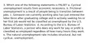 3. Which one of the following statements is FALSE? a. Cyclical unemployment results from economic recessions. b. Frictional unemployment is a result of people being in transition between jobs. c. Someone not currently working who has just entered the labor force after graduating college and is actively seeking his or her first job would not be classified as unemployed by the U.S. Bureau of Labor Statistics. d. According to the U.S. Bureau of Labor Statistics, a person who does any work for pay or profit is classified as employed regardless of how many hours they work. e. The natural unemployment rate includes structural, but not cyclical, unemployment.