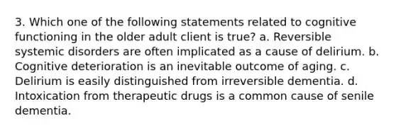 3. Which one of the following statements related to cognitive functioning in the older adult client is true? a. Reversible systemic disorders are often implicated as a cause of delirium. b. Cognitive deterioration is an inevitable outcome of aging. c. Delirium is easily distinguished from irreversible dementia. d. Intoxication from therapeutic drugs is a common cause of senile dementia.