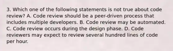 3. Which one of the following statements is not true about code review? A. Code review should be a peer-driven process that includes multiple developers. B. Code review may be automated. C. Code review occurs during the design phase. D. Code reviewers may expect to review several hundred lines of code per hour.