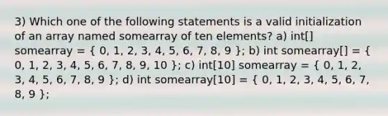 3) Which one of the following statements is a valid initialization of an array named somearray of ten elements? a) int[] somearray = ( 0, 1, 2, 3, 4, 5, 6, 7, 8, 9 ); b) int somearray[] = ( 0, 1, 2, 3, 4, 5, 6, 7, 8, 9, 10 ); c) int[10] somearray = ( 0, 1, 2, 3, 4, 5, 6, 7, 8, 9 ); d) int somearray[10] = ( 0, 1, 2, 3, 4, 5, 6, 7, 8, 9 );