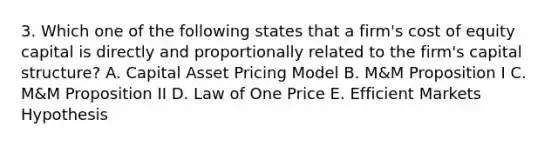 3. Which one of the following states that a firm's cost of equity capital is directly and proportionally related to the firm's capital structure? A. Capital Asset Pricing Model B. M&M Proposition I C. M&M Proposition II D. Law of One Price E. Efficient Markets Hypothesis