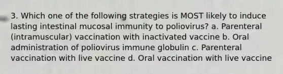 3. Which one of the following strategies is MOST likely to induce lasting intestinal mucosal immunity to poliovirus? a. Parenteral (intramuscular) vaccination with inactivated vaccine b. Oral administration of poliovirus immune globulin c. Parenteral vaccination with live vaccine d. Oral vaccination with live vaccine