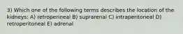 3) Which one of the following terms describes the location of the kidneys: A) retroperineal B) suprarenal C) intraperitoneal D) retroperitoneal E) adrenal