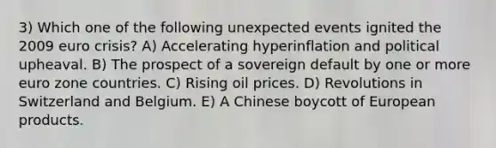 3) Which one of the following unexpected events ignited the 2009 euro crisis? A) Accelerating hyperinflation and political upheaval. B) The prospect of a sovereign default by one or more euro zone countries. C) Rising oil prices. D) Revolutions in Switzerland and Belgium. E) A Chinese boycott of European products.