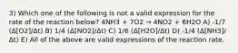 3) Which one of the following is not a valid expression for the rate of the reaction below? 4NH3 + 7O2 → 4NO2 + 6H2O A) -1/7 (Δ[O2]/Δt) B) 1/4 (Δ[NO2]/Δt) C) 1/6 (Δ[H2O]/Δt) D) -1/4 (Δ[NH3]/Δt) E) All of the above are valid expressions of the reaction rate.