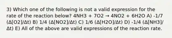 3) Which one of the following is not a valid expression for the rate of the reaction below? 4NH3 + 7O2 → 4NO2 + 6H2O A) -1/7 (Δ[O2]/Δt) B) 1/4 (Δ[NO2]/Δt) C) 1/6 (Δ[H2O]/Δt) D) -1/4 (Δ[NH3]/Δt) E) All of the above are valid expressions of the reaction rate.