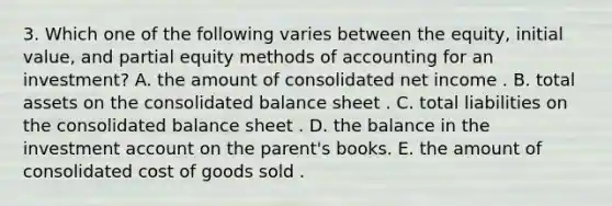 3. Which one of the following varies between the equity, initial value, and partial equity methods of accounting for an investment? A. the amount of consolidated net income . B. total assets on the consolidated balance sheet . C. total liabilities on the consolidated balance sheet . D. the balance in the investment account on the parent's books. E. the amount of consolidated cost of goods sold .