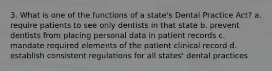 3. What is one of the functions of a state's Dental Practice Act? a. require patients to see only dentists in that state b. prevent dentists from placing personal data in patient records c. mandate required elements of the patient clinical record d. establish consistent regulations for all states' dental practices