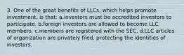 3. One of the great benefits of LLCs, which helps promote investment, is that: a.investors must be accredited investors to participate. b.foreign investors are allowed to become LLC members. c.members are registered with the SEC. d.LLC articles of organization are privately filed, protecting the identities of investors.