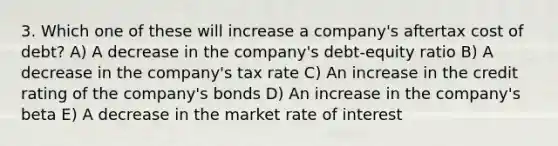 3. Which one of these will increase a company's aftertax cost of debt? A) A decrease in the company's debt-equity ratio B) A decrease in the company's tax rate C) An increase in the credit rating of the company's bonds D) An increase in the company's beta E) A decrease in the market rate of interest