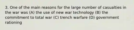 3. One of the main reasons for the large number of casualties in the war was (A) the use of new war technology (B) the commitment to total war (C) trench warfare (D) government rationing