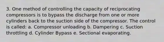 3. One method of controlling the capacity of reciprocating compressors is to bypass the discharge from one or more cylinders back to the suction side of the compressor. The control is called: a. Compressor unloading b. Dampering c. Suction throttling d. Cylinder Bypass e. Sectional evaporating.