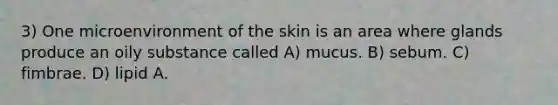 3) One microenvironment of the skin is an area where glands produce an oily substance called A) mucus. B) sebum. C) fimbrae. D) lipid A.