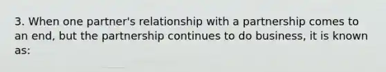 3. When one partner's relationship with a partnership comes to an end, but the partnership continues to do business, it is known as: