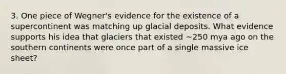 3. One piece of Wegner's evidence for the existence of a supercontinent was matching up glacial deposits. What evidence supports his idea that glaciers that existed ~250 mya ago on the southern continents were once part of a single massive ice sheet?