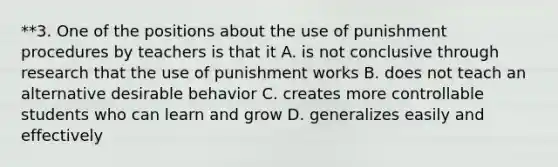 **3. One of the positions about the use of punishment procedures by teachers is that it A. is not conclusive through research that the use of punishment works B. does not teach an alternative desirable behavior C. creates more controllable students who can learn and grow D. generalizes easily and effectively