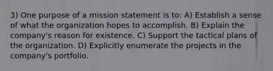 3) One purpose of a mission statement is to: A) Establish a sense of what the organization hopes to accomplish. B) Explain the company's reason for existence. C) Support the tactical plans of the organization. D) Explicitly enumerate the projects in the company's portfolio.