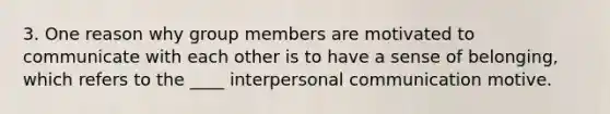 3. One reason why group members are motivated to communicate with each other is to have a sense of belonging, which refers to the ____ interpersonal communication motive.