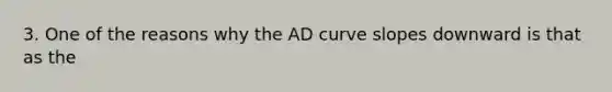 3. One of the reasons why the AD curve slopes downward is that as the