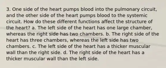 3. One side of <a href='https://www.questionai.com/knowledge/kya8ocqc6o-the-heart' class='anchor-knowledge'>the heart</a> pumps blood into the pulmonary circuit, and the other side of the heart pumps blood to the systemic circuit. How do these different functions affect the structure of the heart? a. The left side of the heart has one large chamber, whereas the right side has two chambers. b. The right side of the heart has three chambers, whereas the left side has two chambers. c. The left side of the heart has a thicker muscular wall than the right side. d. The right side of the heart has a thicker muscular wall than the left side.