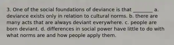 3. One of the social foundations of deviance is that ________ a. deviance exists only in relation to cultural norms. b. there are many acts that are always deviant everywhere. c. people are born deviant. d. differences in social power have little to do with what norms are and how people apply them.