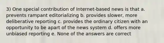 3) One special contribution of Internet-based news is that a. prevents rampant editorializing b. provides slower, more deliberative reporting c. provides the ordinary citizen with an opportunity to be apart of the news system d. offers more unbiased reporting e. None of the answers are correct