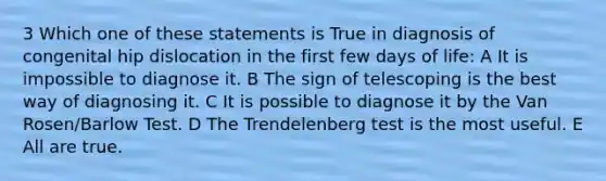 3 Which one of these statements is True in diagnosis of congenital hip dislocation in the first few days of life: A It is impossible to diagnose it. B The sign of telescoping is the best way of diagnosing it. C It is possible to diagnose it by the Van Rosen/Barlow Test. D The Trendelenberg test is the most useful. E All are true.