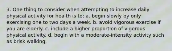 3. One thing to consider when attempting to increase daily physical activity for health is to: a. begin slowly by only exercising one to two days a week. b. avoid vigorous exercise if you are elderly. c. include a higher proportion of vigorous physical activity. d. begin with a moderate-intensity activity such as brisk walking.