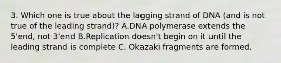 3. Which one is true about the lagging strand of DNA (and is not true of the leading strand)? A.DNA polymerase extends the 5'end, not 3'end B.Replication doesn't begin on it until the leading strand is complete C. Okazaki fragments are formed.