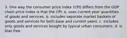 3. One way the consumer price index (CPI) differs from the GDP chain price index is that the CPI: a. uses current year quantities of goods and services. b. includes separate market baskets of goods and services for both base and current years. c. includes only goods and services bought by typical urban consumers. d. is bias free.