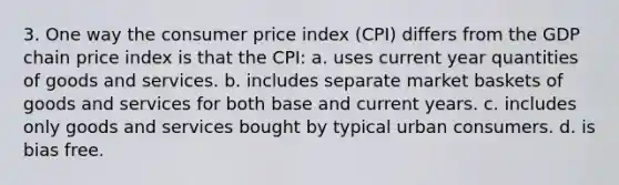 3. One way the consumer price index (CPI) differs from the GDP chain price index is that the CPI: a. uses current year quantities of goods and services. b. includes separate market baskets of goods and services for both base and current years. c. includes only goods and services bought by typical urban consumers. d. is bias free.