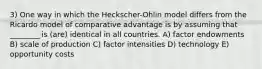 3) One way in which the Heckscher-Ohlin model differs from the Ricardo model of comparative advantage is by assuming that ________ is (are) identical in all countries. A) factor endowments B) scale of production C) factor intensities D) technology E) opportunity costs